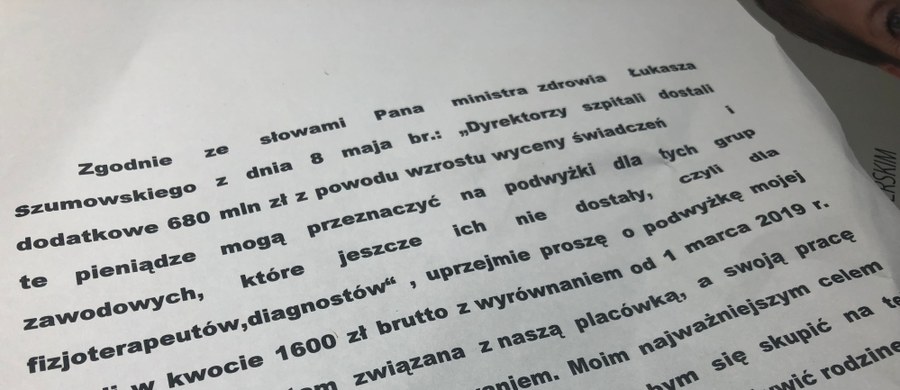 Masową wysyłkę listów do dyrektorów szpitali z pytaniami o podwyżki rozpoczynają dziś fizjoterapeuci i diagności medyczni. To kolejny etap ich trwającego od prawie tygodnia protestu a także odpowiedź na słowa ministra zdrowia Łukasza Szumowskiego. Szef resortu zdrowia przekonuje, że właśnie do budżetów, którymi dysponują dyrektorzy lecznic trafiło dodatkowe 680 milionów złotych.