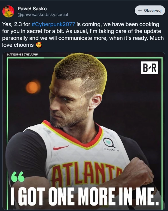 CD Projekt "gotuje" kolejną dużą aktualizację do Cyberpunka Postać sportowca w koszulce Atlanta Hawks z wyraźnie zmodyfikowaną twarzą przypominającą bohatera gry Cyberpunk 2077, w tle rozmyte boisko koszykarskie, u dołu cytat 'I got one more in me.' oraz wpis na portalu społecznościowym dotyczący aktualizacji gry.