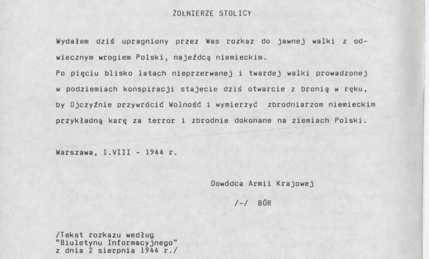 "Przez 63 dni składaliśmy - my żołnierze i wszyscy mieszkaricy Stolicy - bezmierną daninę krwi i cierpienia", wspominali autorzy wydania specjalnego biuletynu "Powstaniec Warszawski" z 1994 r., na łamach którego przytoczono rozkaz dowódcy AK. Maszynopis rozkazu dowódcy Armii Krajowej z 1 sierpnia 1944 roku skierowany do żołnierzy w Warszawie zawierający wezwanie do otwartego powstania zbrojnego przeciw okupantowi niemieckiemu oraz apel o wymierzenie sprawiedliwości za zbrodnie wojenne.