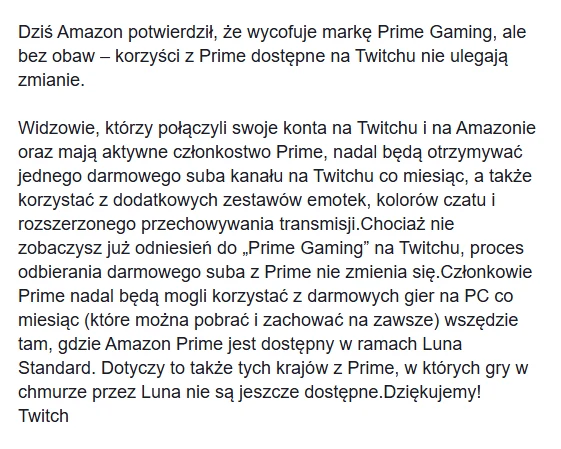 Komunikat rozsyłany do użytkowników Twitcha Komunikat informacyjny dotyczący wycofania marki Prime Gaming przez Amazon i zapewnienia, że dotychczasowe korzyści dla użytkowników Prime korzystających z Twitcha pozostają bez zmian. Tekst opisuje proces realizowania darmowego subskrybowania oraz inn...